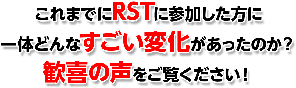 これまでにRSTに参加した方に一体どんなすごい変化があったのか？歓喜の声をご覧ください！